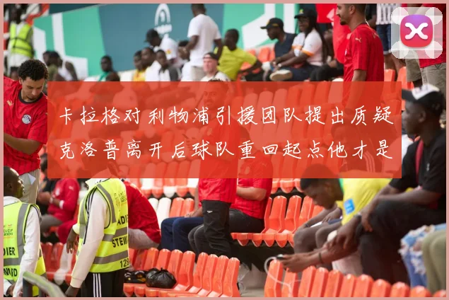 卡拉格对利物浦引援团队提出质疑克洛普离开后球队重回起点他才是真正的明星
